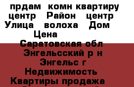 прдам 1комн.квартиру центр › Район ­ центр › Улица ­ волоха › Дом ­ 18 › Цена ­ 1 350 000 - Саратовская обл., Энгельсский р-н, Энгельс г. Недвижимость » Квартиры продажа   . Саратовская обл.